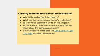 Authority relates to the source of the information
● Who is the author/publisher/source?
● What are the author's/organisation's credentials?
● Is the source qualified to write on the subject?
● Is there contact information and is it easy find out
more about the author/organisation?
● If it is a website, what does the URL (.com .ac .gov
.org .net) say about the source?
 