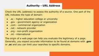Check the URL (address) to assess the authority of a source. One part of the
URL indicates the type of domain:
● .ac - higher education college or university
● .gov - government agency or organization
● .com - commercial organization
● .net - network provider
● .org - non-profit organization
● .int - international
The origin of a web page can help you evaluate the legitimacy of a page.
Generally, you expect accurate information to be found at domains with .gov
or .ac and you can limit your searches to specific domains.
Authority - URL Address
 