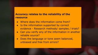 Accuracy relates to the reliability of the
resource
● Where does the information come from?
● Is the information supported by correct
evidence - Research methods/ samples / trials?
● Can you verify any of the information in another
reliable source?
● Does the language or tone seem balanced,
unbiased and free from errors?
 