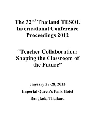 The 32nd
Thailand TESOL
International Conference
Proceedings 2012
“Teacher Collaboration:
Shaping the Classroom of
the Future”
January 27-28, 2012
Imperial Queen’s Park Hotel
Bangkok, Thailand
 