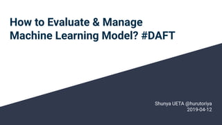 How to Evaluate & Manage
Machine Learning Model? #DAFT
Shunya UETA @hurutoriya
2019-04-12
 