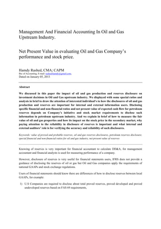 Management And Financial Accounting In Oil and Gas
Upstream Industry.

Net Present Value in evaluating Oil and Gas Company’s
performance and stock price.

Hamdy Rashed, CMA; CAPM
Bsc of Accounting, E-mail: rashed.hamdy@gmail.com,
Dated on January 05, 2013


Abstract

We discussed in this paper the impact of oil and gas production and reserves disclosure on
investment decisions in Oil and Gas upstream industry. We displayed with some special ratios and
analysis in brief to draw the attention of interested individual’s to how the disclosures of oil and gas
production and reserves are important for internal and external information users. Disclosing
specific financial and non-financial ratios and net present value of expected cash flow for petroleum
reserves depends on Company’s initiative and stock market requirements to disclose such
information in petroleum upstream industry. And we explain in brief of how to measure the fair
value of oil and gas properties and how its impact on the stock price in the secondary market, why
paying attention to the reliability in disclosure of reserves is important and what internal and
external auditors’ role is for verifying the accuracy and reliability of such disclosures.

Keywords: value of proved and probable reserves, oil and gas reserves disclosures, petroleum reserves disclosure,
special financial and non-financial ratios for oil and gas industry, net present value of reserves



Knowing of reserves is very important for financial accountant to calculate DD&A, for management
accountant and financial analysts is used for measuring performance of a company.

However, disclosure of reserves is very useful for financial statements users, IFRS does not provide a
guidance of disclosing the reserves of oil or gas but Oil and Gas companies apply the requirements of
national GAAPs and stock exchange regulations.

Users of financial statements should know there are differences of how to disclose reserves between local
GAAPs, for example:

1) U.S Companies are required to disclose about total proved reserves, proved developed and proved
   undeveloped reserves based on FAS 69 requirements,
 