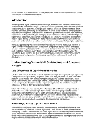 Learn essential evaluation criteria, security checklists, and technical steps to review before
acquiring an aged Yahoo mail account.
Introduction
In the expansive digital communication landscape, electronic mail remains a foundational
cornerstone for personal messaging, professional correspondence, and account registration
across various web platforms. Among legacy webmail providers, Yahoo Mail holds a rich
historical presence, continuing to serve millions of active users worldwide with dependable
inbox features, integrated calendar tools, and robust spam filtration systems. For marketers,
researchers, and digital strategists managing diverse online workflows, understanding how
legacy email platforms function and how accounts are structured represents an important
area of digital literacy. Consequently, many individuals research the underlying technical
parameters and evaluation checklists required when acquiring established digital credentials.
However, approaching the acquisition of online accounts requires meticulous attention to
digital security, verification history, and platform compliance. Because email addresses
serve as master keys for password recovery and identity confirmation on countless third-
party websites, inspecting every detail before completing any transaction is vital. This
educational guide explores the core technical attributes, evaluation benchmarks, security
safeguards, and best practices for assessing aged Yahoo mail accounts safely and
effectively.
Understanding Yahoo Mail Architecture and Account
History
Core Components of Legacy Webmail Profiles
A Yahoo mail account functions as much more than a simple messaging inbox; it represents
a comprehensive digital identity integrated with a wide array of online services. Within the
platform, users interact with contact management systems, calendar schedulers, cloud
storage attachments, and secure login tokens. Understanding how these features operate
under a single authentication umbrella helps users appreciate the functional value of
established profiles in daily digital communication.
When individuals evaluate accounts, they often look at how different settings within the
platform function under a single login. For instance, maintaining organized folders or
configuring automated filters requires stable profile standing and consistent access
parameters. Educational resources like BuySMMService often discuss these structural
nuances to help users comprehend how digital identity management operates across major
legacy email providers without encouraging direct commercial transactions.
Account Age, Activity Logs, and Trust Metrics
The historical background of an electronic mail profile often dictates how it interacts with
automated security filters and platform algorithms. Older profiles or those with established
activity logs possess characteristics that differ significantly from newly registered credentials.
These differences can influence delivery rates, spam classification thresholds, and access
levels across various collaborative tools. Analyzing these historical factors provides valuable
insights into digital asset behavior and platform optimization.
 