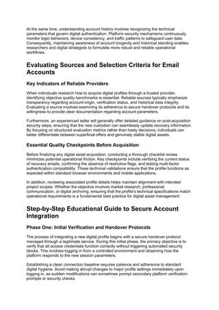 At the same time, understanding account history involves recognizing the technical
parameters that govern digital authentication. Platform security mechanisms continuously
monitor login behaviors, device consistency, and traffic patterns to safeguard user data.
Consequently, maintaining awareness of account longevity and historical standing enables
researchers and digital strategists to formulate more robust and reliable operational
workflows.
Evaluating Sources and Selection Criteria for Email
Accounts
Key Indicators of Reliable Providers
When individuals research how to acquire digital profiles through a trusted provider,
identifying objective quality benchmarks is essential. Reliable sources typically emphasize
transparency regarding account origin, verification status, and historical data integrity.
Evaluating a source involves examining its adherence to secure handover protocols and its
willingness to provide clear documentation regarding account parameters.
Furthermore, an experienced seller will generally offer detailed guidance on post-acquisition
security steps, ensuring that the new custodian can seamlessly update recovery information.
By focusing on structured evaluation metrics rather than hasty decisions, individuals can
better differentiate between superficial offers and genuinely stable digital assets.
Essential Quality Checkpoints Before Acquisition
Before finalizing any digital asset acquisition, conducting a thorough checklist review
minimizes potential operational friction. Key checkpoints include verifying the current status
of recovery emails, confirming the absence of restrictive flags, and testing multi-factor
authentication compatibility. These technical validations ensure that the profile functions as
expected within standard browser environments and mobile applications.
In addition, reviewing associated profile details helps maintain alignment with intended
project scopes. Whether the objective involves market research, professional
communication, or digital archiving, ensuring that the profile's technical specifications match
operational requirements is a fundamental best practice for digital asset management.
Step-by-Step Educational Guide to Secure Account
Integration
Phase One: Initial Verification and Handover Protocols
The process of integrating a new digital profile begins with a secure handover protocol
managed through a legitimate service. During this initial phase, the primary objective is to
verify that all access credentials function correctly without triggering automated security
blocks. This involves logging in from a controlled environment and observing how the
platform responds to the new session parameters.
Establishing a clean connection baseline requires patience and adherence to standard
digital hygiene. Avoid making abrupt changes to major profile settings immediately upon
logging in, as sudden modifications can sometimes prompt secondary platform verification
prompts or security checks.
 