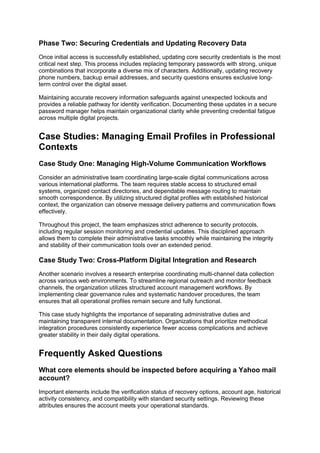 Phase Two: Securing Credentials and Updating Recovery Data
Once initial access is successfully established, updating core security credentials is the most
critical next step. This process includes replacing temporary passwords with strong, unique
combinations that incorporate a diverse mix of characters. Additionally, updating recovery
phone numbers, backup email addresses, and security questions ensures exclusive long-
term control over the digital asset.
Maintaining accurate recovery information safeguards against unexpected lockouts and
provides a reliable pathway for identity verification. Documenting these updates in a secure
password manager helps maintain organizational clarity while preventing credential fatigue
across multiple digital projects.
Case Studies: Managing Email Profiles in Professional
Contexts
Case Study One: Managing High-Volume Communication Workflows
Consider an administrative team coordinating large-scale digital communications across
various international platforms. The team requires stable access to structured email
systems, organized contact directories, and dependable message routing to maintain
smooth correspondence. By utilizing structured digital profiles with established historical
context, the organization can observe message delivery patterns and communication flows
effectively.
Throughout this project, the team emphasizes strict adherence to security protocols,
including regular session monitoring and credential updates. This disciplined approach
allows them to complete their administrative tasks smoothly while maintaining the integrity
and stability of their communication tools over an extended period.
Case Study Two: Cross-Platform Digital Integration and Research
Another scenario involves a research enterprise coordinating multi-channel data collection
across various web environments. To streamline regional outreach and monitor feedback
channels, the organization utilizes structured account management workflows. By
implementing clear governance rules and systematic handover procedures, the team
ensures that all operational profiles remain secure and fully functional.
This case study highlights the importance of separating administrative duties and
maintaining transparent internal documentation. Organizations that prioritize methodical
integration procedures consistently experience fewer access complications and achieve
greater stability in their daily digital operations.
Frequently Asked Questions
What core elements should be inspected before acquiring a Yahoo mail
account?
Important elements include the verification status of recovery options, account age, historical
activity consistency, and compatibility with standard security settings. Reviewing these
attributes ensures the account meets your operational standards.
 
