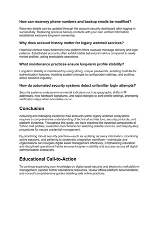 How can recovery phone numbers and backup emails be modified?
Recovery details can be updated through the account security dashboard after logging in
successfully. Replacing previous backup contacts with your own verified information
establishes exclusive long-term ownership.
Why does account history matter for legacy webmail services?
Historical context helps determine how platform filters evaluate message delivery and login
patterns. Established accounts often exhibit stable behavioral metrics compared to newly
minted profiles, aiding predictable operations.
What maintenance practices ensure long-term profile stability?
Long-term stability is maintained by using strong, unique passwords, enabling multi-factor
authentication features, avoiding sudden changes to configuration settings, and auditing
active sessions regularly.
How do automated security systems detect unfamiliar login attempts?
Security systems analyze environmental indicators such as geographic shifts in IP
addresses, new hardware signatures, and rapid changes to core profile settings, prompting
verification steps when anomalies occur.
Conclusion
Acquiring and managing electronic mail accounts within legacy webmail ecosystems
requires a comprehensive understanding of technical architecture, security protocols, and
platform dynamics. Throughout this guide, we have explored the essential components of
Yahoo mail profiles, evaluation benchmarks for selecting reliable sources, and step-by-step
procedures for secure credential management.
By prioritizing robust security practices—such as updating recovery information, monitoring
active sessions, and adhering to systematic integration workflows—individuals and
organizations can navigate digital asset management effectively. Emphasizing education
and disciplined operational habits ensures long-term stability and success across all digital
communication endeavors.
Educational Call-to-Action
To continue expanding your knowledge on digital asset security and electronic mail platform
management, explore further educational resources, review official platform documentation,
and consult comprehensive guides detailing safe online practices.
 