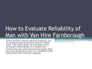 How to Evaluate Reliability of
Man with Van Hire Farnborough
When you hire a house removals company, you
are giving all your household items to a third
party. You really need to be sure that you are
giving this responsibility to a reliable and
trustworthy man with van in Farnborough. Here
are some points that need to be considered while
hiring any house removals company.
 