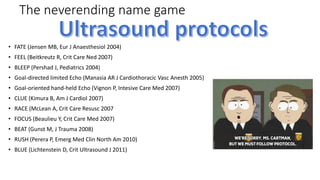 The neverending name game
• FATE (Jensen MB, Eur J Anaesthesiol 2004)
• FEEL (Beitkreutz R, Crit Care Ned 2007)
• BLEEP (Pershad J, Pediatrics 2004)
• Goal-directed limited Echo (Manasia AR J Cardiothoracic Vasc Anesth 2005)
• Goal-oriented hand-held Echo (Vignon P, Intesive Care Med 2007)
• CLUE (Kimura B, Am J Cardiol 2007)
• RACE (McLean A, Crit Care Resusc 2007
• FOCUS (Beaulieu Y, Crit Care Med 2007)
• BEAT (Gunst M, J Trauma 2008)
• RUSH (Perera P, Emerg Med Clin North Am 2010)
• BLUE (Lichtenstein D, Crit Ultrasound J 2011)
 