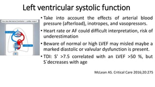 • Take into account the effects of arterial blood
pressure (afterload), inotropes, and vasopressors.
• Heart rate or AF could difficult interpretation, risk of
underestimation
• Beware of normal or high LVEF may misled maybe a
marked diastolic or valvular dysfunction is present.
• TDI: S’ >7.5 correlated with an LVEF >50 %, but
S´decreases with age
Left ventricular systolic function
McLean AS. Critical Care 2016;20:275
 