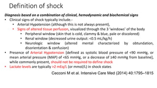 Definition of shock
Diagnosis based on a combination of clinical, hemodynamic and biochemical signs
• Clinical signs of shock typically include.-
• Arterial Hypotension (although this is not always present),
• Signs of altered tissue perfusion, visualized through the 3 ‘windows’ of the body
• Peripheral window (skin that is cold, clammy & blue, pale or discolored)
• Renal window (decreased urine output: <0.5 mL/kg/h)
• Neurologic window (altered mental characterized by obtundation,
disorientation & confusion)
• Presence of Arterial Hypotension [defined as systolic blood pressure of <90 mmHg, or
mean arterial pressure (MAP) of <65 mmHg, or a decrease of ≥40 mmHg from baseline],
while commonly present, should not be required to define shock
• Lactate levels are typically >2 mEq/L (or mmol/L) in shock states
Cecconi M et al. Intensive Care Med (2014) 40:1795–1815
 