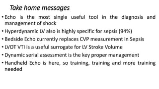 Take home messages
• Echo is the most single useful tool in the diagnosis and
management of shock
• Hyperdynamic LV also is highly specific for sepsis (94%)
• Bedside Echo currently replaces CVP measurement in Sepsis
• LVOT VTI is a useful surrogate for LV Stroke Volume
• Dynamic serial assessment is the key proper management
• Handheld Echo is here, so training, training and more training
needed
 