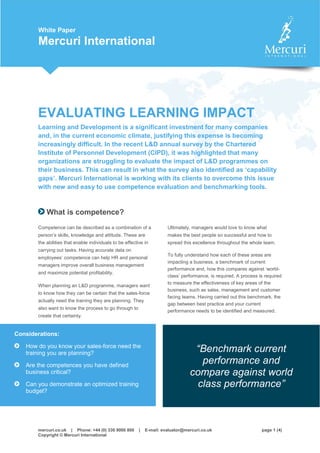 mercuri.co.uk | Phone: +44 (0) 330 9000 800 | E-mail: evaluator@mercuri.co.uk page 1 (4)
Copyright © Mercuri International
White Paper
Mercuri International
EVALUATING LEARNING IMPACT
Learning and Development is a significant investment for many companies
and, in the current economic climate, justifying this expense is becoming
increasingly difficult. In the recent L&D annual survey by the Chartered
Institute of Personnel Development (CIPD), it was highlighted that many
organizations are struggling to evaluate the impact of L&D programmes on
their business. This can result in what the survey also identified as ‘capability
gaps’. Mercuri International is working with its clients to overcome this issue
with new and easy to use competence evaluation and benchmarking tools.
What is competence?
Competence can be described as a combination of a
person’s skills, knowledge and attitude. These are
the abilities that enable individuals to be effective in
carrying out tasks. Having accurate data on
employees’ competence can help HR and personal
managers improve overall business management
and maximize potential profitability.
When planning an L&D programme, managers want
to know how they can be certain that the sales-force
actually need the training they are planning. They
also want to know the process to go through to
create that certainty.
Ultimately, managers would love to know what
makes the best people so successful and how to
spread this excellence throughout the whole team.
To fully understand how each of these areas are
impacting a business, a benchmark of current
performance and, how this compares against ‘world-
class’ performance, is required. A process is required
to measure the effectiveness of key areas of the
business, such as sales, management and customer
facing teams. Having carried out this benchmark, the
gap between best practice and your current
performance needs to be identified and measured.
Considerations:
How do you know your sales-force need the
training you are planning?
Are the competences you have defined
business critical?
Can you demonstrate an optimized training
budget?
“Benchmark current
performance and
compare against world
class performance”
 