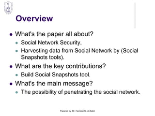 Overview
 What's the paper all about?
 Social Network Security,
 Harvesting data from Social Network by (Social
Snapshots tools).
 What are the key contributions?
 Build Social Snapshots tool.
 What's the main message?
 The possibility of penetrating the social network.
Papered by :Dr. Hamdan M. Al-Sabri
 