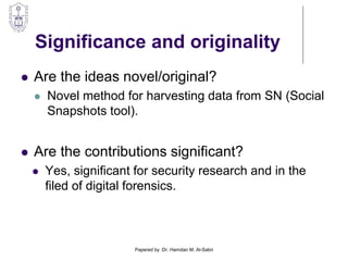 Significance and originality
 Are the ideas novel/original?
 Novel method for harvesting data from SN (Social
Snapshots tool).
 Are the contributions significant?
 Yes, significant for security research and in the
filed of digital forensics.
Papered by :Dr. Hamdan M. Al-Sabri
 