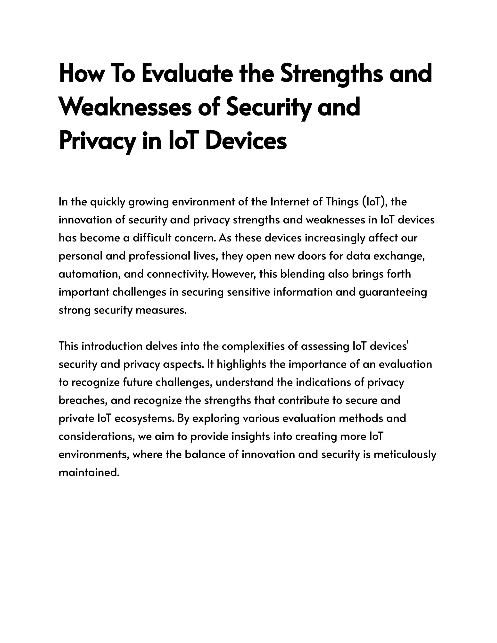 How To Evaluate the Strengths and
Weaknesses of Security and
Privacy in IoT Devices
In the quickly growing environment of the Internet of Things (IoT), the
innovation of security and privacy strengths and weaknesses in IoT devices
has become a difficult concern. As these devices increasingly affect our
personal and professional lives, they open new doors for data exchange,
automation, and connectivity. However, this blending also brings forth
important challenges in securing sensitive information and guaranteeing
strong security measures.
This introduction delves into the complexities of assessing IoT devices'
security and privacy aspects. It highlights the importance of an evaluation
to recognize future challenges, understand the indications of privacy
breaches, and recognize the strengths that contribute to secure and
private IoT ecosystems. By exploring various evaluation methods and
considerations, we aim to provide insights into creating more IoT
environments, where the balance of innovation and security is meticulously
maintained.
 