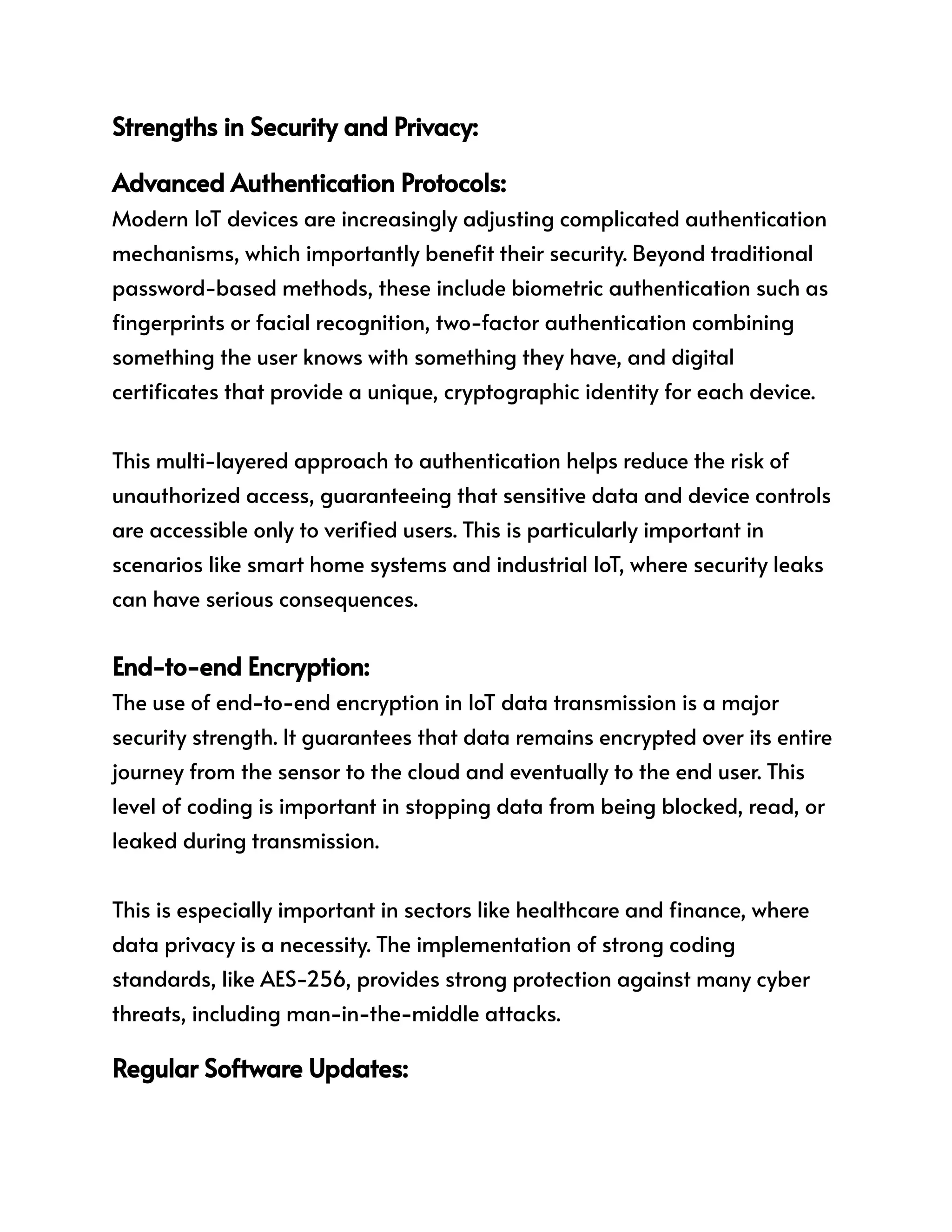 Strengths in Security and Privacy:
Advanced Authentication Protocols:
Modern IoT devices are increasingly adjusting complicated authentication
mechanisms, which importantly benefit their security. Beyond traditional
password-based methods, these include biometric authentication such as
fingerprints or facial recognition, two-factor authentication combining
something the user knows with something they have, and digital
certificates that provide a unique, cryptographic identity for each device.
This multi-layered approach to authentication helps reduce the risk of
unauthorized access, guaranteeing that sensitive data and device controls
are accessible only to verified users. This is particularly important in
scenarios like smart home systems and industrial IoT, where security leaks
can have serious consequences.
End-to-end Encryption:
The use of end-to-end encryption in IoT data transmission is a major
security strength. It guarantees that data remains encrypted over its entire
journey from the sensor to the cloud and eventually to the end user. This
level of coding is important in stopping data from being blocked, read, or
leaked during transmission.
This is especially important in sectors like healthcare and finance, where
data privacy is a necessity. The implementation of strong coding
standards, like AES-256, provides strong protection against many cyber
threats, including man-in-the-middle attacks.
Regular Software Updates:
 