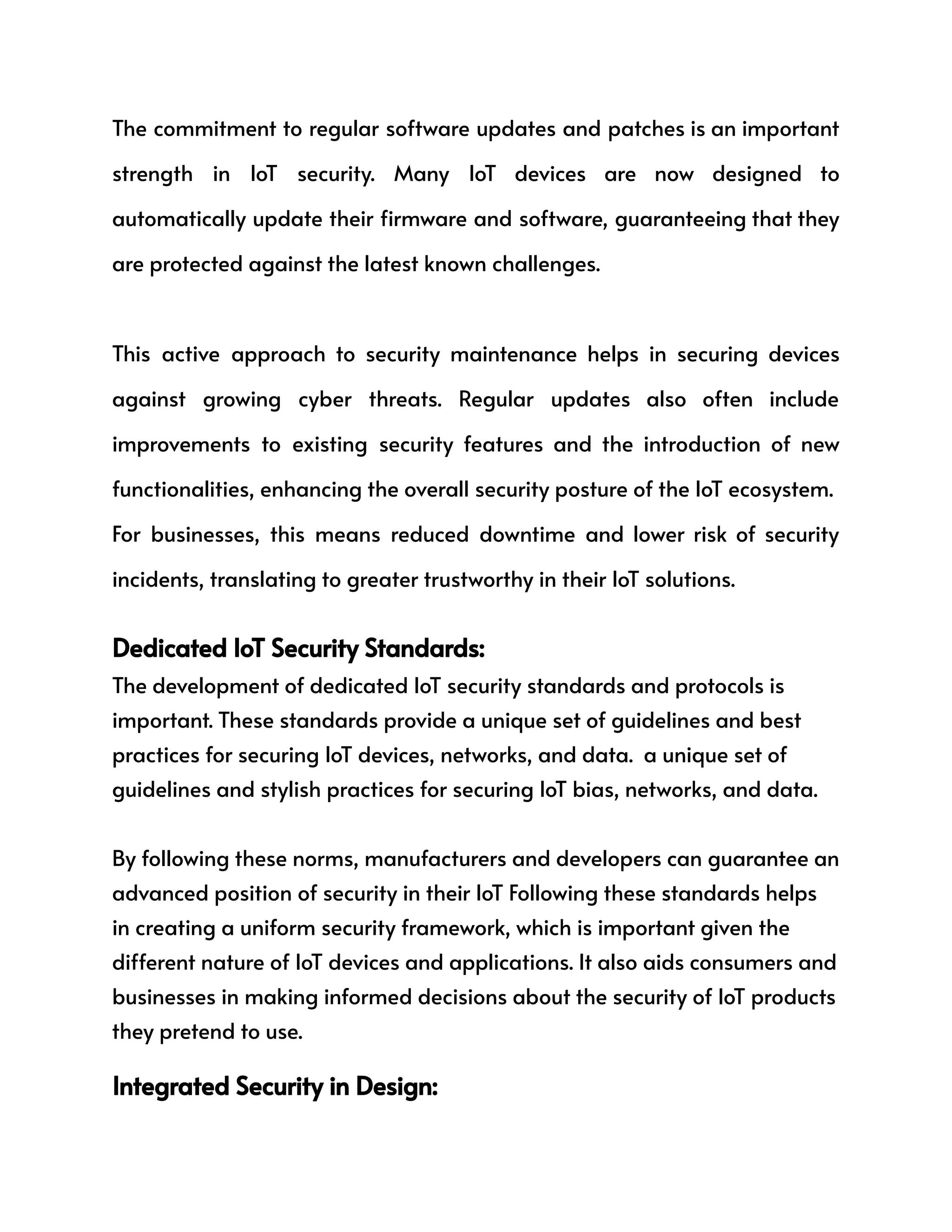 The commitment to regular software updates and patches is an important
strength in IoT security. Many IoT devices are now designed to
automatically update their firmware and software, guaranteeing that they
are protected against the latest known challenges.
This active approach to security maintenance helps in securing devices
against growing cyber threats. Regular updates also often include
improvements to existing security features and the introduction of new
functionalities, enhancing the overall security posture of the IoT ecosystem.
For businesses, this means reduced downtime and lower risk of security
incidents, translating to greater trustworthy in their IoT solutions.
Dedicated IoT Security Standards:
The development of dedicated IoT security standards and protocols is
important. These standards provide a unique set of guidelines and best
practices for securing IoT devices, networks, and data. a unique set of
guidelines and stylish practices for securing IoT bias, networks, and data.
By following these norms, manufacturers and developers can guarantee an
advanced position of security in their IoT Following these standards helps
in creating a uniform security framework, which is important given the
different nature of IoT devices and applications. It also aids consumers and
businesses in making informed decisions about the security of IoT products
they pretend to use.
Integrated Security in Design:
 
