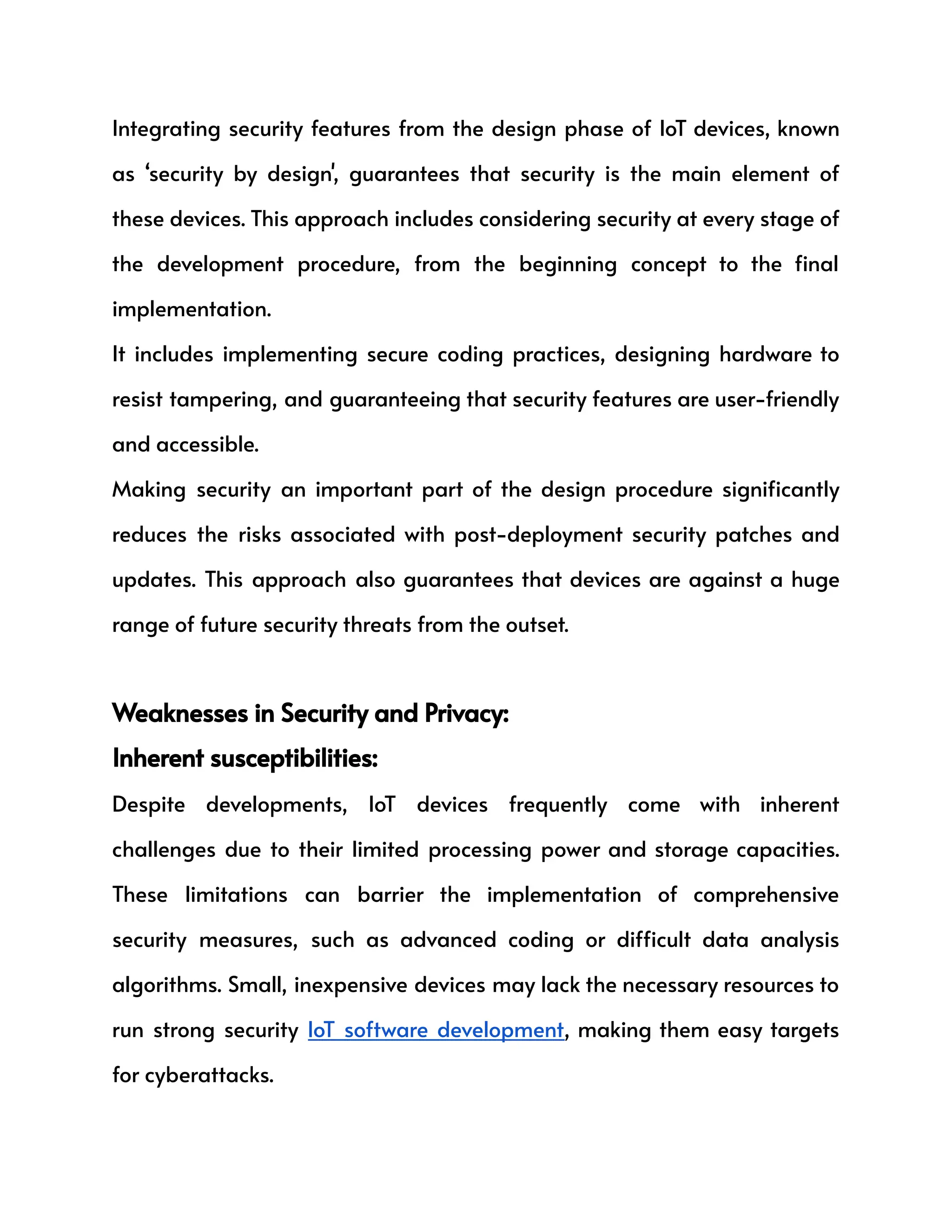 Integrating security features from the design phase of IoT devices, known
as ‘security by design', guarantees that security is the main element of
these devices. This approach includes considering security at every stage of
the development procedure, from the beginning concept to the final
implementation.
It includes implementing secure coding practices, designing hardware to
resist tampering, and guaranteeing that security features are user-friendly
and accessible.
Making security an important part of the design procedure significantly
reduces the risks associated with post-deployment security patches and
updates. This approach also guarantees that devices are against a huge
range of future security threats from the outset.
Weaknesses in Security and Privacy:
Inherent susceptibilities:
Despite developments, IoT devices frequently come with inherent
challenges due to their limited processing power and storage capacities.
These limitations can barrier the implementation of comprehensive
security measures, such as advanced coding or difficult data analysis
algorithms. Small, inexpensive devices may lack the necessary resources to
run strong security IoT software development, making them easy targets
for cyberattacks.
 