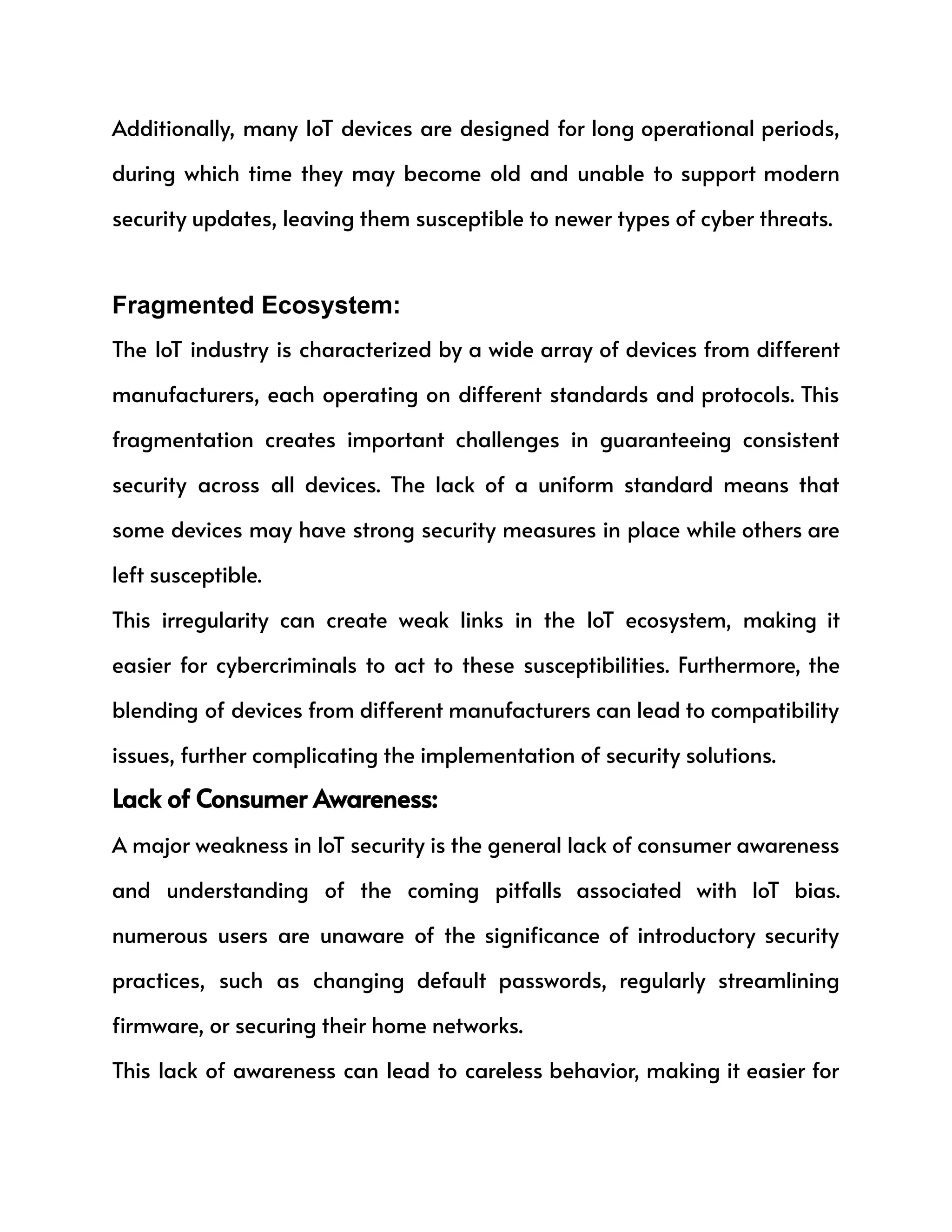 Additionally, many IoT devices are designed for long operational periods,
during which time they may become old and unable to support modern
security updates, leaving them susceptible to newer types of cyber threats.
Fragmented Ecosystem:
The IoT industry is characterized by a wide array of devices from different
manufacturers, each operating on different standards and protocols. This
fragmentation creates important challenges in guaranteeing consistent
security across all devices. The lack of a uniform standard means that
some devices may have strong security measures in place while others are
left susceptible.
This irregularity can create weak links in the IoT ecosystem, making it
easier for cybercriminals to act to these susceptibilities. Furthermore, the
blending of devices from different manufacturers can lead to compatibility
issues, further complicating the implementation of security solutions.
Lack of Consumer Awareness:
A major weakness in IoT security is the general lack of consumer awareness
and understanding of the coming pitfalls associated with IoT bias.
numerous users are unaware of the significance of introductory security
practices, such as changing default passwords, regularly streamlining
firmware, or securing their home networks.
This lack of awareness can lead to careless behavior, making it easier for
 