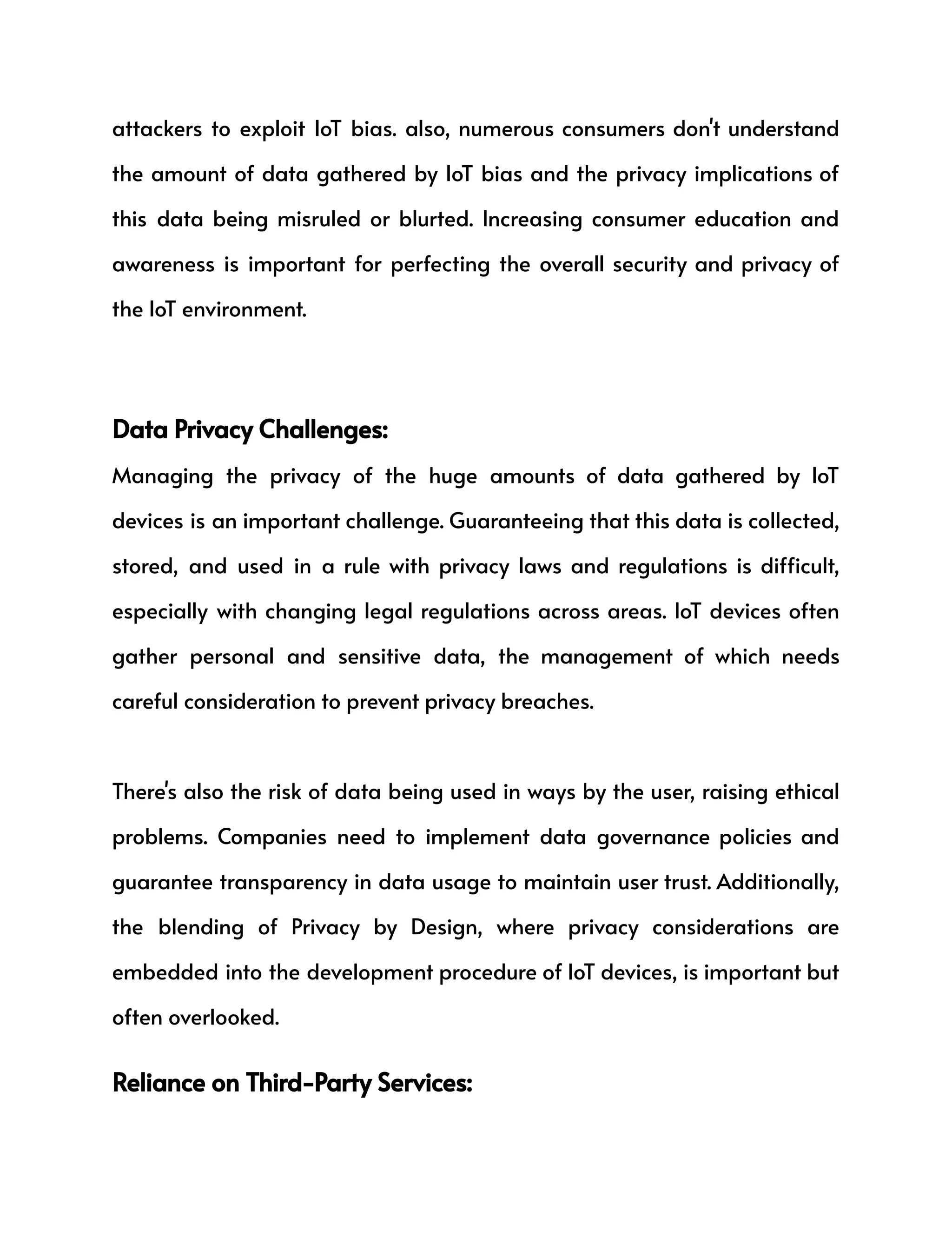 attackers to exploit IoT bias. also, numerous consumers don't understand
the amount of data gathered by IoT bias and the privacy implications of
this data being misruled or blurted. Increasing consumer education and
awareness is important for perfecting the overall security and privacy of
the IoT environment.
Data Privacy Challenges:
Managing the privacy of the huge amounts of data gathered by IoT
devices is an important challenge. Guaranteeing that this data is collected,
stored, and used in a rule with privacy laws and regulations is difficult,
especially with changing legal regulations across areas. IoT devices often
gather personal and sensitive data, the management of which needs
careful consideration to prevent privacy breaches.
There's also the risk of data being used in ways by the user, raising ethical
problems. Companies need to implement data governance policies and
guarantee transparency in data usage to maintain user trust. Additionally,
the blending of Privacy by Design, where privacy considerations are
embedded into the development procedure of IoT devices, is important but
often overlooked.
Reliance on Third-Party Services:
 