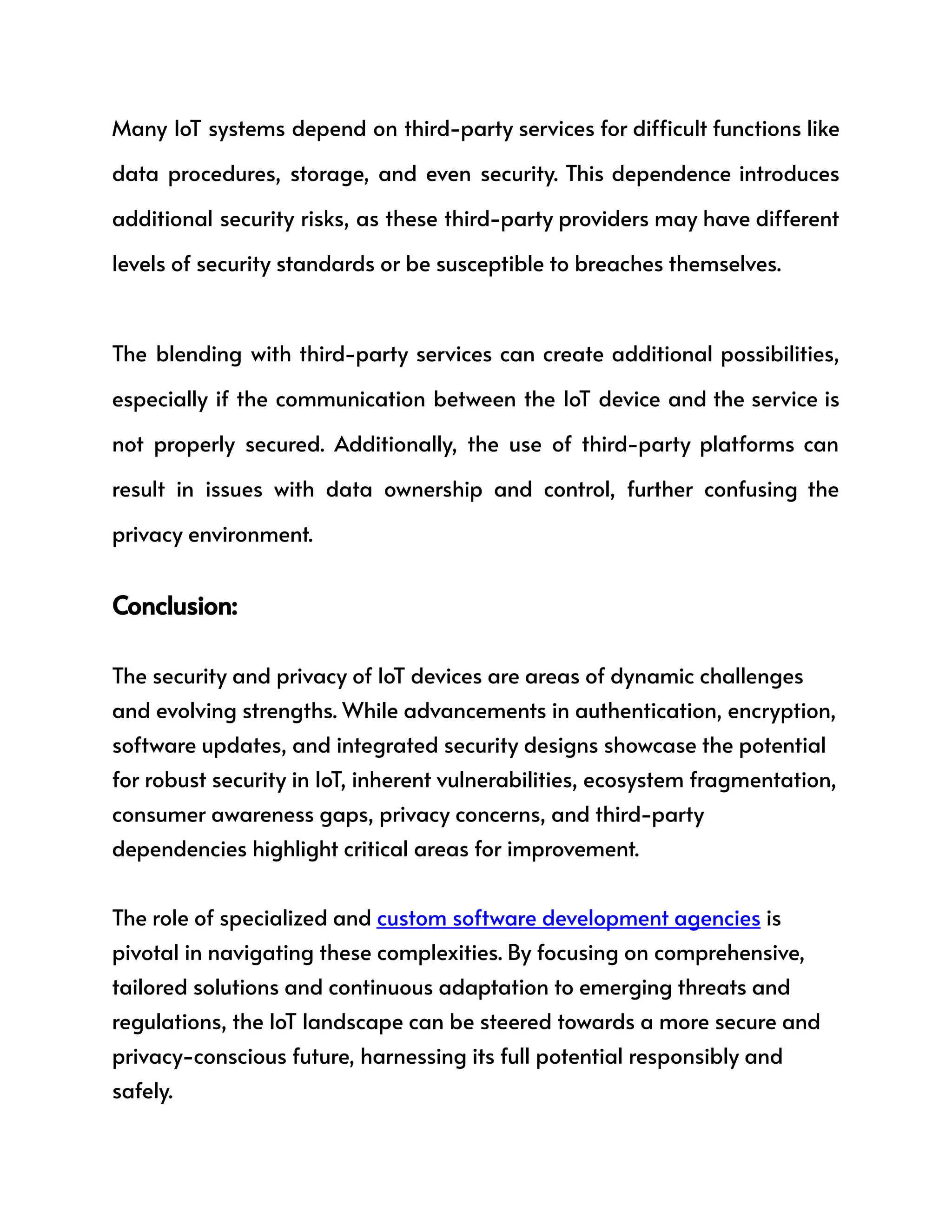 Many IoT systems depend on third-party services for difficult functions like
data procedures, storage, and even security. This dependence introduces
additional security risks, as these third-party providers may have different
levels of security standards or be susceptible to breaches themselves.
The blending with third-party services can create additional possibilities,
especially if the communication between the IoT device and the service is
not properly secured. Additionally, the use of third-party platforms can
result in issues with data ownership and control, further confusing the
privacy environment.
Conclusion:
The security and privacy of IoT devices are areas of dynamic challenges
and evolving strengths. While advancements in authentication, encryption,
software updates, and integrated security designs showcase the potential
for robust security in IoT, inherent vulnerabilities, ecosystem fragmentation,
consumer awareness gaps, privacy concerns, and third-party
dependencies highlight critical areas for improvement.
The role of specialized and custom software development agencies is
pivotal in navigating these complexities. By focusing on comprehensive,
tailored solutions and continuous adaptation to emerging threats and
regulations, the IoT landscape can be steered towards a more secure and
privacy-conscious future, harnessing its full potential responsibly and
safely.
 
