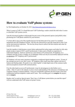  
 
                                                  




H t eva
How to aluate VoIP phon syst
            e    P    ne   tems
         phoneGuy o October 24, 2011 http://www.ph
b TheTelep
by                on                             honesystems
                                                           sbrisbane.ne
                                                                      et.au 

W
When it com to VoIP I’ve found that most VoIP Techn
          mes       P,         d                  nology vend stretch the truth wh it comes
                                                            dors                 hen
t what thei VoIP syst
to        ir        tems can do.

I put this do
            ocument tog
                      gether to hel people be
                                  lp         ecome aware of the pote
                                                         e         ential option (and pitfa
                                                                               ns        falls) when
p
purchasing new VoIP p phone solutiions for you business.
                                             ur

I                                  ogether because for the better part of my caree I’ve insta
I’ve been ab to piece all of this to
           ble                                           e                       er         alled,
maintained and sold Te
m                      elephone Syystems. This has also allowed me to provide so
                                             s                        o          ound advice from ‘Feet
                                                                                            e         t
o the street practical e
on                     experience. The aim ha always be to achiev the best solution and value for
                                             as          een          ve                    d
m
money for m clients.
           my

I put this together to he business owners bet understa the tech jargon u
                        elp                   tter         and       hno          used today b slick sales
                                                                                             by
p
people tryin to impres CEO’s an IT profes
            ng          ss         nd        ssionals. It ta
                                                           akes years o hands on experience to
                                                                      of
u
understand telephony. S  Software an Servers is the domain of IT prof
                                   nd         s            n          fessionals, IP telephony on a
                                                                                             y
c
computer ne  etwork reve a compl set of ch
                        eals       lex       hallenges wh can onl be succes
                                                           hich       ly          ssfully deplo
                                                                                              oyed with th
                                                                                                         he
c
co-operation of IP Tele
             n          ephony and IT professio
                                              onals.

I Telephon will raise many ques
IP         ny          e          stions comp
                                            pared to a tra
                                                         aditional dig
                                                                     gital telepho system. If some of
                                                                                 one                f
t concepts are new to you, don’t worry. IP Telephony offers much more than a phone wi lots of
the                    o          t                                  h                     ith
b
buttons and flashing lig
          d            ghts. We pre to use ‘plain Englis to help d
                                  efer                   sh’         dispel some of the com
                                                                                 e        mmon myths
a misconceptions aro
and                    ound VoIP ccommunicat tions.

I on the oth hand you are an IT professiona it may be advantageo to chat f
If         her         u                    al,       e           ous          further over a
                                                                                           r
coffee. After 27 years in the indus we have a keen und
c                                 stry      e          derstanding of the intric
                                                                               cacies of tel
                                                                                           lephones an
                                                                                                     nd
c
computers ssharing a co
                      ommon platf form. From our consid
                                           m          derable expe
                                                                 erience the b results c
                                                                              best          come from
c
collaboratio between t
           on          telephone v
                                 vendor and I team. Th overriding goal is to complete th project,
                                            IT        he          g                         he
n to comp
not        pete.

R
Readers wh
         ho’ve read m Special r
                    my        report “Don’t buy a VoI phone sy
                                                     IP      ystem before you read th report”
                                                                        e           his
w now un
will     nderstand wh VoIP m
                     hat    means in laymman’s termss.




 
 
 

IP Gen Pty Ltd
7 Bundoo Drive
78       ora                        info@ipgen.com.au                    Ph: 07 3
                                                                                3123 5555
Karana Dowwns, QLD 4
                   4306             www.igenn.com.au                     Fax: 07 3056 3355
 