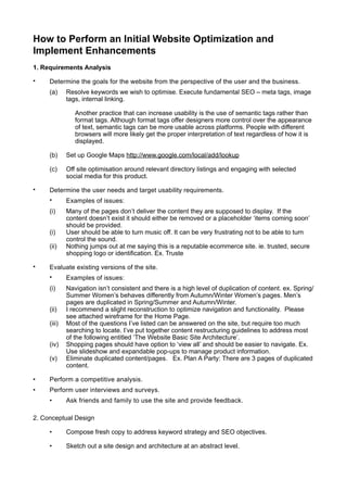 How to Perform an Initial Website Optimization and
Implement Enhancements
1. Requirements Analysis

•    Determine the goals for the website from the perspective of the user and the business.
     (a)     Resolve keywords we wish to optimise. Execute fundamental SEO – meta tags, image
             tags, internal linking.

                Another practice that can increase usability is the use of semantic tags rather than
                format tags. Although format tags offer designers more control over the appearance
                of text, semantic tags can be more usable across platforms. People with different
                browsers will more likely get the proper interpretation of text regardless of how it is
                displayed.

     (b)     Set up Google Maps http://www.google.com/local/add/lookup

     (c)     Off site optimisation around relevant directory listings and engaging with selected
             social media for this product.

•    Determine the user needs and target usability requirements.
     •       Examples of issues:
     (i)     Many of the pages don’t deliver the content they are supposed to display. If the
             content doesn’t exist it should either be removed or a placeholder ‘items coming soon’
             should be provided.
     (i)     User should be able to turn music off. It can be very frustrating not to be able to turn
             control the sound.
     (ii)    Nothing jumps out at me saying this is a reputable ecommerce site. ie. trusted, secure
             shopping logo or identification. Ex. Truste

•    Evaluate existing versions of the site.
     •       Examples of issues:
     (i)     Navigation isn’t consistent and there is a high level of duplication of content. ex. Spring/
             Summer Women’s behaves differently from Autumn/Winter Women’s pages. Men’s
             pages are duplicated in Spring/Summer and Autumn/Winter.
     (ii)    I recommend a slight reconstruction to optimize navigation and functionality. Please
             see attached wireframe for the Home Page.
     (iii)   Most of the questions I’ve listed can be answered on the site, but require too much
             searching to locate. I’ve put together content restructuring guidelines to address most
             of the following entitled ‘The Website Basic Site Architecture’.
     (iv)    Shopping pages should have option to ‘view all’ and should be easier to navigate. Ex.
             Use slideshow and expandable pop-ups to manage product information.
     (v)     Eliminate duplicated content/pages. Ex. Plan A Party: There are 3 pages of duplicated
             content.

•    Perform a competitive analysis.
•    Perform user interviews and surveys.
     •       Ask friends and family to use the site and provide feedback.

2. Conceptual Design

     •       Compose fresh copy to address keyword strategy and SEO objectives.

     •       Sketch out a site design and architecture at an abstract level.
 