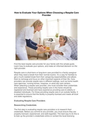 How to Evaluate Your Options When Choosing a Respite Care
Provider
Find the best respite care provider for your family with this simple guide.
Learn how to evaluate your options, and make an informed decision on the
right provider.
Respite care is short-term or long-term care provided to a family caregiver
when they need a break from their normal routine. It’s a way for families to
get a much-needed break from their caregiving responsibilities and allows
them to recharge and focus on other important aspects of their life. Care
providers can provide respite care in different settings, such as home health
care agencies, nursing homes, hospices, or adult day care centers.
When selecting a respite care provider, one must consider their credentials
and experience. Those providing respite care in the home should be
registered and licensed and have experience providing care to elderly or
disabled individuals. For those providing respite care in an outside facility, it
is essential to ensure that the facility is properly licensed and meets all local
and state regulations.
Evaluating Respite Care Providers
Researching Credentials
The first step in evaluating respite care providers is to research their
credentials. Before you commit to any provider, you must ensure they are
properly licensed, experienced, and well-regarded. The best way to do this is
to look up the provider’s credentials online or contact the local licensing
 