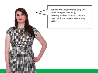 We are working on developing our
line managers into being
learning leaders. The first step is a
program for managers in coaching
skills.
 