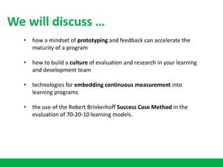 • how a mindset of prototyping and feedback can accelerate the
maturity of a program
• how to build a culture of evaluation and research in your learning
and development team
• technologies for embedding continuous measurement into
learning programs
• the use of the Robert Brinkerhoff Success Case Method in the
evaluation of 70-20-10 learning models.
We will discuss …
 