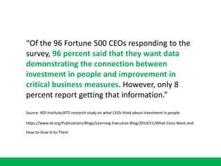 “Of the 96 Fortune 500 CEOs responding to the
survey, 96 percent said that they want data
demonstrating the connection between
investment in people and improvement in
critical business measures. However, only 8
percent report getting that information.”
Source: ROI Institute/ATD research study on what CEOs think about investment in people
https://www.td.org/Publications/Blogs/Learning-Executive-Blog/2014/11/What-Ceos-Want-and
How-to-Give-It-to-Them
 