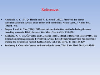 References
• Abdullah, A. Y. ; M. Q. Husein and R. T. Kridli (2002). Protocols for estrus
synchronization in Awassi ewes under arid conditions. Asian- Aust. J. Anim. Sci.,
(15):957-62.
• Dogan, I. and Z. Nur (2006). Different estrous induction methods during the non-
breeding season in Kivircik ewes. Vet. Med. Czech. (51): 133-138.
• Zonturlu, A. K. ; N. Özyurtlu and C. Kacar (2011). Effect of Different Doses PMSG on
Estrus Synchronization and Fertility in Awassi Ewes Synchronized with Progesterone
During the Transition Period. Kafkas Univ. Vet. Fak. Derg., 17 (1): 125-129.
• Suadsong S. Control of estrus and ovulation in cows. Thai J Vet Med. 2011; 41:95-98.
 
