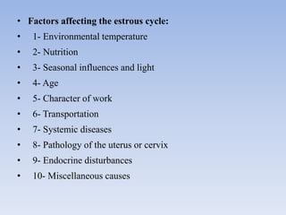 • Factors affecting the estrous cycle:
• 1- Environmental temperature
• 2- Nutrition
• 3- Seasonal influences and light
• 4- Age
• 5- Character of work
• 6- Transportation
• 7- Systemic diseases
• 8- Pathology of the uterus or cervix
• 9- Endocrine disturbances
• 10- Miscellaneous causes
 