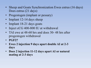 • Sheep and Goats Synchronization Ewes estrus (16 days)
Does estrus (21 days)
• Progestogen (implant or pessary)
• Implant 12-14 days sheep
• Implant 18-21 days goats
• Inject eCG 400-800 IU at withdrawal
• TAI ewe at 48-60 hrs and does 30- 48 hrs after
progestogen withdrawal
• PGF2?
• Ewes 2 injection 9 days apart double AI at 2-3
days
• Does 2 injection 11-12 days apart AI or natural
mating at 2-3 days
 