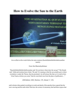 How to Evolve the Sun to the Earth<br />let us reflect on the words before the main creatures  Rasululloh shollallohu'alahi wasallam namely:From Abu Dhar rodiyallohuan:quot;
Rasululloh shollallohu'alaihi wasalam said: 'do you know where does the sun go?quot;
 The friends said:' Allah and rosulnya know better. 'He said:' it's running so that the sun actually get to where circulation is under the Throne, then he prostrated , he still always like that so it is said to him: 'Arise! back as before you come!' then he went back rises from the place of publication ... quot;
(HR.Bukhori: 4802, Muslims: 159, Ahmad: 5 / 145)<br /> salaf scholars  (that guided everything in words and deeds of the apostles) have agreed that the sun is moving and the earth silent.Then how the science of astronomy that had been express that the earth is rotating?he said we should be confident with the apostles and clerical opinion, why?replied:His words Shalalllahu 'alaihi wa sallam:عليكم بالجماعة فإن الله لا يجمع أمة محمد صلى الله عليه وسلم على ضلالةKeep you together pilgrims ill Allah Muhammad's people gather on the error.With a little opening at the top now let us look into the real science of scientific evidence:A. Lorentz force THAT RESULTS FROM THE SUN TO THE EARTH MAGNETIC FIELDElectron currents of the earth and the line / earth's magnetic flux field that extends from the south pole with angle approaching 11 degrees, which consequently will affect the sun the sun will experience a quot;
Lorentz forcequot;
 resulting from interactions between electrons and magnetic field of the earth, so that the sun moves around the earth .notes:Lorentz force occurs due to Earth's magnetic field fluxes that fuse with the phonon (the distance between the interaction energy of electrons) whose energy is the energy max .Phonon experience because it is on the influence of the sun resulting in a high temperature range interactions between electrons widened or have a large wavelength , this is in accordance with the formula:so the big obstacles to the flow of electrons of the earth according to the formula:E = V ^ 2 / R * ttherefore the technological dynamo, to accelerate the speed rotary dynamo performed:1. the addition of coil windings.2. addition of temperature on the 'system' dynamo.both are made to increase the resistance dynamo system, so that the resulting Lorentz force is larger as a result the speed of rotation dynamo with a solar revolution Increase.the correlation with a high temperature of the sun it will increase the resistance system 'electric-magnetic' the earth so that the Lorentz force generated as a result of the revolution speed of the sun to the earth, according to:F = B * V / R * lB. DISTANCE FROM THE SURFACE OF THE EARTH TO THE SUNThe average peak wavelength spectrum emitted by the sun is 1.75 nanometer, so by entering it into the following equation:lambda = C / TE = mc (t2-t1) = mgh = mc ^ 2with a note:lumped energy equation above because in fact the light its movement is affected by gravity (gravitons) as symptoms of quot;
gravitational red-shiftquot;
, and a light touch with the movement of electrons through a medium heat (note the experimental scientists of the relationship between heat and electron), and the formulation is based on techniques to calculate the distance the heat source with heat radiation:quot;
Radiation sources that emit heat and light that can be measured the distance with the concept that objects emit radiation with a certain temperature can be determined the distance from the detector (microwave diode detector) with the formula:s = mc (dt2-dt1) / Numdistance to the sun and the earth as radiation source (in this case the sun) emit forms of radiation 'light and heat' and the temperature of the sun is very high then the formulation is used:E = mc ^ 2 = mgh = mc (dt2-dt1) quot;
in order to obtain an average temperature of the sun approaching 8 million degrees centigrade and an average distance of Earth to the sun's surface near 800 km.<br />C. MATERIAL DEVELOPMENT OF THE SUNThere are two possibilities:1.Only plasma composed of hydrogen (actually a mixture of proton, deuteron and triton complex) as a fuel.2.consist of the two materials making up the hydrogen plasma and plasma of other flammable gases, eg methane, ethane, propane and ether.The second possibility is equally as strong because:a.can alone solar plasma is only composed of hydrogen, so that when the fire burned the original nodes * (transparent) because direct contact with air (air to burn) then becomes yellow earth because at an altitude of 800 km from the earth's surface there are still layers udara.Then  what about the science of astronomy is now saying the sun is at a distance of 150 million km and is in a vacuum (without air)? means should be clear because of the appearance of sun light the flame of hydrogen will remain clear before contact (burn) other substances.* Flame hydrogen clear / translucent prior to contact with oxygen or other gases or materials based on experimental results.The second obvious b.probability sun blazing flame will be colored because hydrogen has been in contact with other gas plasma which is a constituent.D. THE SPEED OF THE EARTH THE SUN THE REVOLUTIONWith a wavelength range from 0.2 to 3.0 nanometers in the spectral peaks of the trajectory of the sun to the earth is circular but rather oval because it has a range distance of the sun to the earth's core than 6500 km - 7900 km, thus obtained:-Long orbit of the sun close to 45 000 km-Speed ​​revolution of the sun to the earth is 524 m / s or nearly 1900 km / hour.<br />E.Balance among centrifugal force STYLE PULL WITH INTEREST BETWEEN THE EARTH AND THE SUNEqual amount of centrifugal force of the sun and the upward force of air pressure due to the sun by the attractive forces between the Earth and sun, so the sun does not fall to the earth or out of orbit, according to the formula:F1 = mv ^ 2 / rF2 = rho * VgF3 = G * m1 * m2 / r ^ 2F1 + F2 = F3With the speed of revolution of the sun 524 m / s and an average distance of the sun to the earth's core 7200 km and mass of the sun close to 1 kg (because the plasma mass is very small), is obtained:F1 = 0.04 NF2 = 7.68 NF3 = 7.72 Nthen the mass of the sun which rose by 76.80% and atmospheric pressure at the point of 'qorib' (the sun's closest point to earth) the mass of the sun that rose 94.72%. This has resulted in change of seasons, because when the sun is at its' qorib 'then the surrounding air pressure is high and if the sun is at its furthest point to the earth that is 7900 miles from the center of the earth then it works in reverse, with the angle of the sun's orbit 11 degrees to the equator.<br />F. DISTANCE TO EARTH MONTHWith the moon's orbit to Earth's angle is greater than the angle of the sun to the Earth's orbit to the equator of the earth * and when the angle between the Earth's moon, sun and moon 26.67 degrees and the average distance from the surface of the earth-sun is 800 km, then the sine rule we can determine the distance of the earth-moon, according to the formula:sin 26.67 degrees = 0.448851sin 26.67 degrees = x/800the average distance from the surface of the earth to the moon is approaching 359 km.Tentu just the distance to the moon because the moon would be closer rather than a collection of gas that is heavier than the sun.* This is why we will never see the moon is right close to 90 degrees above us and the moon will not precede and collide with the sun.Compiled by:Tutoring alifniumInstituteNuclearModuleAssunnahBatam-Indonesia<br />