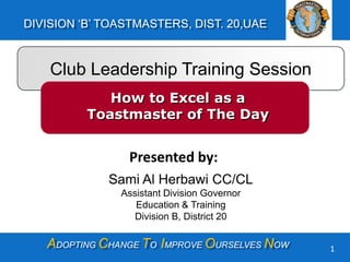 ADOPTING CHANGE TO IMPROVE OURSELVES NOW
DIVISION ‘B’ TOASTMASTERS, DIST. 20,UAE
1
Club Leadership Training Session
How to Excel as a
Toastmaster of The Day
Presented by:
Sami Al Herbawi CC/CL
Assistant Division Governor
Education & Training
Division B, District 20
 