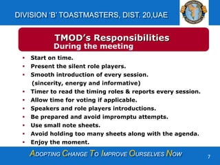 ADOPTING CHANGE TO IMPROVE OURSELVES NOW
DIVISION ‘B’ TOASTMASTERS, DIST. 20,UAE
7
 Start on time.
 Present the silent role players.
 Smooth introduction of every session.
(sincerity, energy and informative)
 Timer to read the timing roles & reports every session.
 Allow time for voting if applicable.
 Speakers and role players introductions.
 Be prepared and avoid impromptu attempts.
 Use small note sheets.
 Avoid holding too many sheets along with the agenda.
 Enjoy the moment.
TMOD’s Responsibilities
During the meeting
 