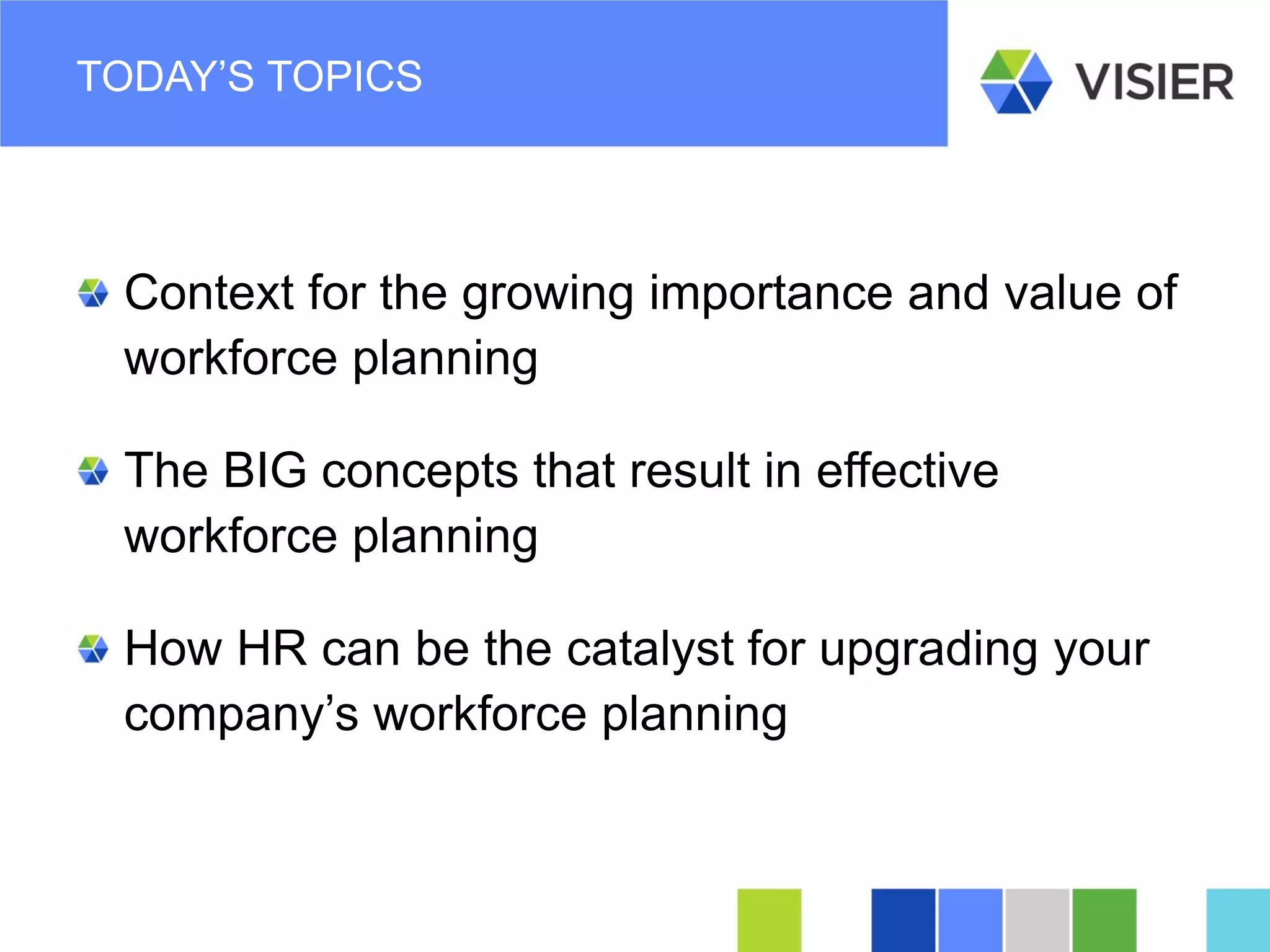 Page 13 
TODAY’S TOPICS 
Context for the growing importance and value of workforce planning 
The BIG concepts that result in effective workforce planning 
How HR can be the catalyst for upgrading your company’s workforce planning  