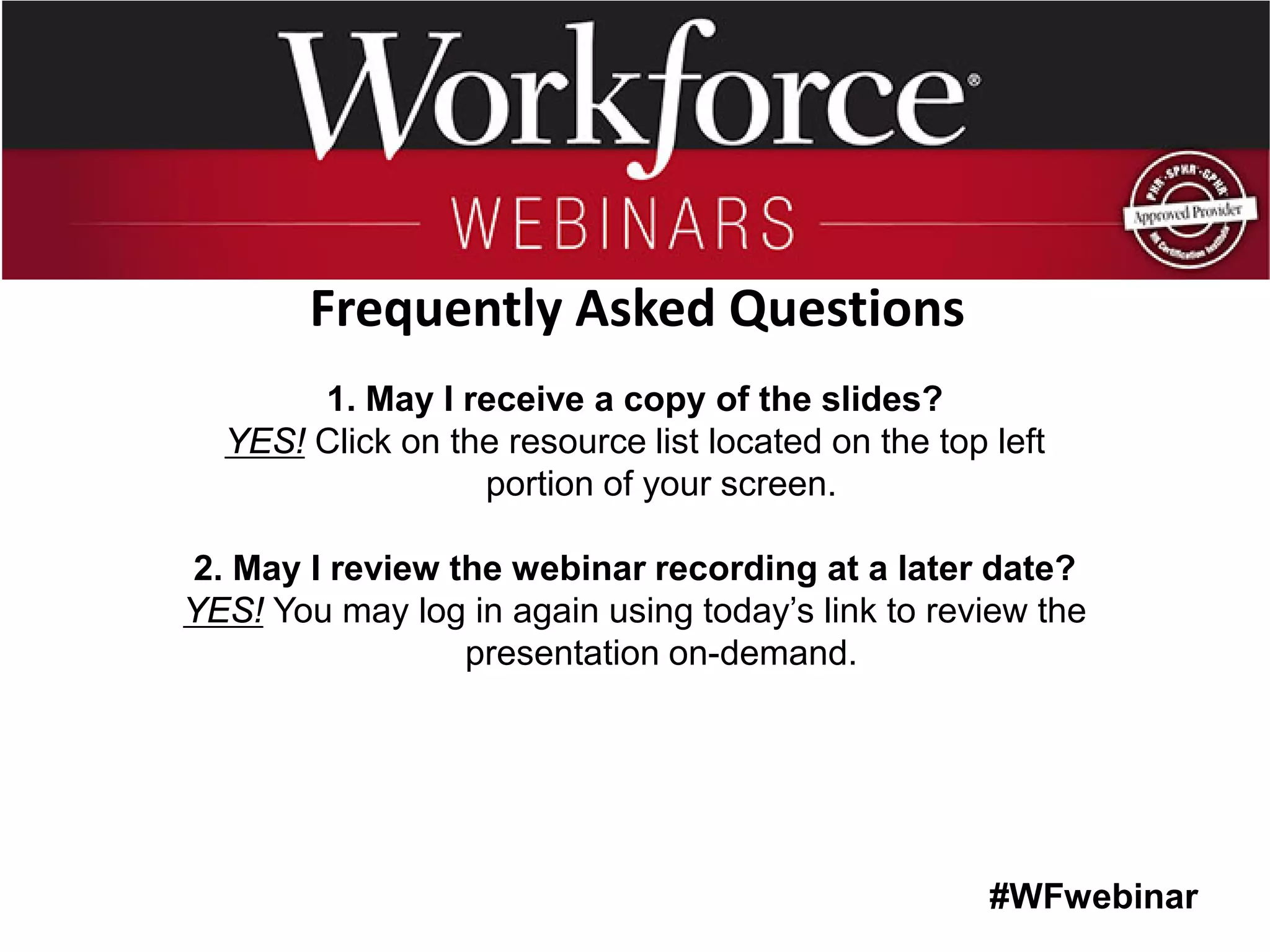 #WFwebinar 
1. May I receive a copy of the slides? 
YES! Click on the resource list located on the top left portion of your screen. 
2. May I review the webinar recording at a later date? 
YES! You may log in again using today’s link to review the presentation on-demand. 
Frequently Asked Questions  