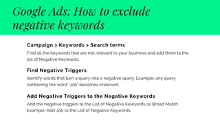 Google Ads: How to exclude
negative keywords
Campaign > Keywords > Search terms 
Find all the keywords that are not relevant to your business and add them to the
list of Negative Keywords.
Find Negative Triggers
Identify words that turn a query into a negative query. Example: any query
containing the word "Job" becomes irrelevant.
Add Negative Triggers to the Negative Keywords
Add the negative triggers to the List of Negative Kewyords as Broad Match.
Example: Add Job to the List of Negative Keywords.
 