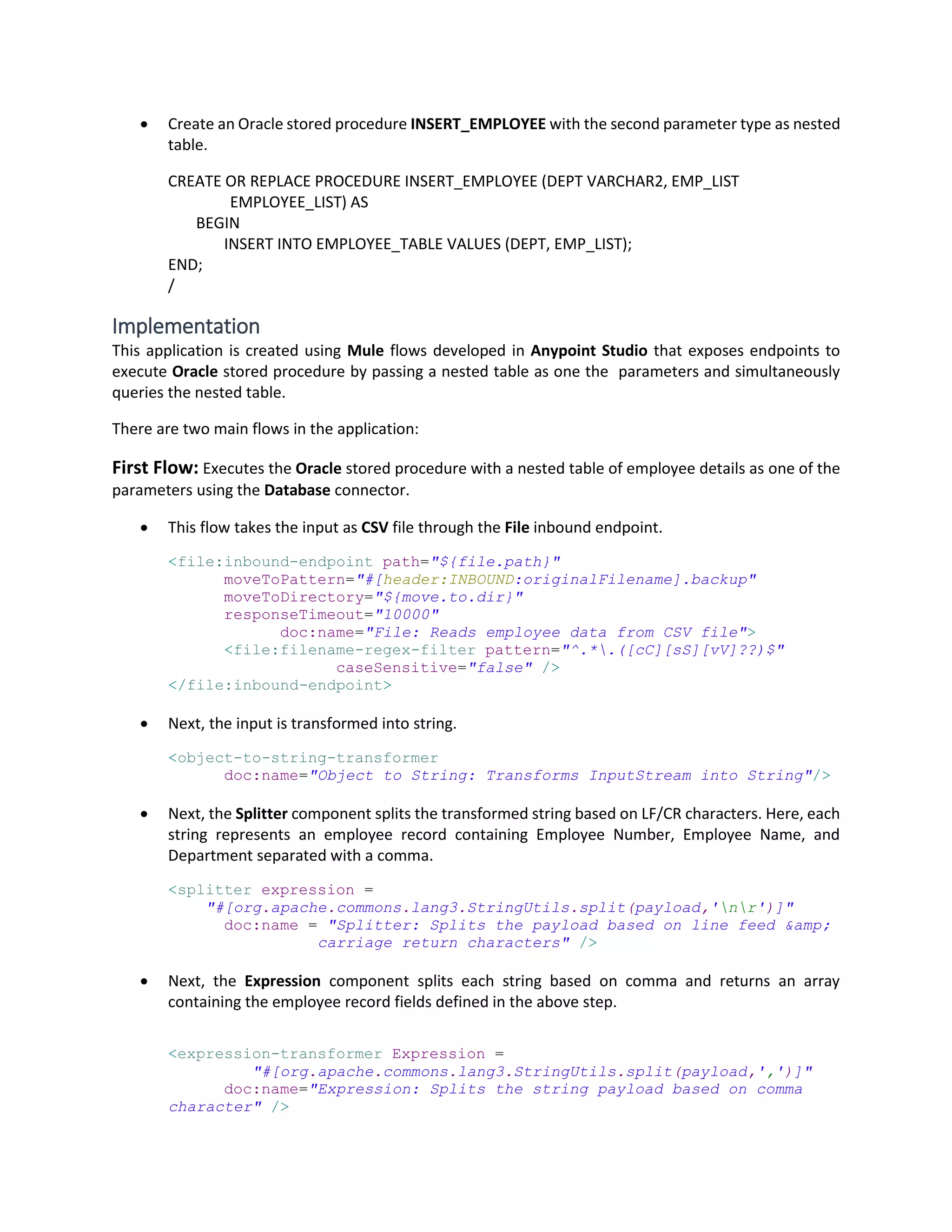  Create an Oracle stored procedure INSERT_EMPLOYEE with the second parameter type as nested
table.
CREATE OR REPLACE PROCEDURE INSERT_EMPLOYEE (DEPT VARCHAR2, EMP_LIST
EMPLOYEE_LIST) AS
BEGIN
INSERT INTO EMPLOYEE_TABLE VALUES (DEPT, EMP_LIST);
END;
/
Implementation
This application is created using Mule flows developed in Anypoint Studio that exposes endpoints to
execute Oracle stored procedure by passing a nested table as one the parameters and simultaneously
queries the nested table.
There are two main flows in the application:
First Flow: Executes the Oracle stored procedure with a nested table of employee details as one of the
parameters using the Database connector.
 This flow takes the input as CSV file through the File inbound endpoint.
<file:inbound-endpoint path="${file.path}"
moveToPattern="#[header:INBOUND:originalFilename].backup"
moveToDirectory="${move.to.dir}"
responseTimeout="10000"
doc:name="File: Reads employee data from CSV file">
<file:filename-regex-filter pattern="^.*.([cC][sS][vV]??)$"
caseSensitive="false" />
</file:inbound-endpoint>
 Next, the input is transformed into string.
<object-to-string-transformer
doc:name="Object to String: Transforms InputStream into String"/>
 Next, the Splitter component splits the transformed string based on LF/CR characters. Here, each
string represents an employee record containing Employee Number, Employee Name, and
Department separated with a comma.
<splitter expression =
"#[org.apache.commons.lang3.StringUtils.split(payload,'nr')]"
doc:name = "Splitter: Splits the payload based on line feed &amp;
carriage return characters" />
 Next, the Expression component splits each string based on comma and returns an array
containing the employee record fields defined in the above step.
<expression-transformer Expression =
"#[org.apache.commons.lang3.StringUtils.split(payload,',')]"
doc:name="Expression: Splits the string payload based on comma
character" />
 