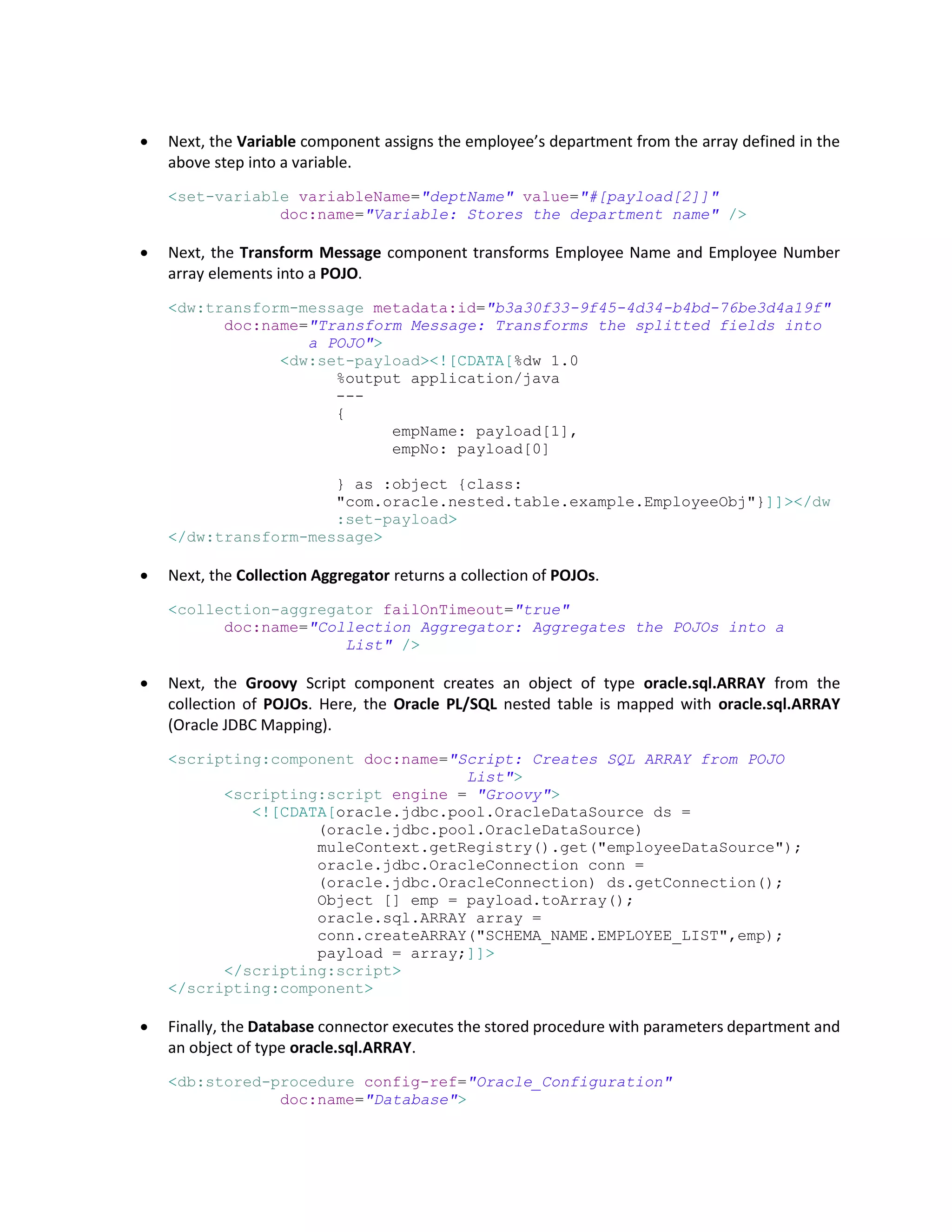  Next, the Variable component assigns the employee’s department from the array defined in the
above step into a variable.
<set-variable variableName="deptName" value="#[payload[2]]"
doc:name="Variable: Stores the department name" />
 Next, the Transform Message component transforms Employee Name and Employee Number
array elements into a POJO.
<dw:transform-message metadata:id="b3a30f33-9f45-4d34-b4bd-76be3d4a19f"
doc:name="Transform Message: Transforms the splitted fields into
a POJO">
<dw:set-payload><![CDATA[%dw 1.0
%output application/java
---
{
empName: payload[1],
empNo: payload[0]
} as :object {class:
"com.oracle.nested.table.example.EmployeeObj"}]]></dw
:set-payload>
</dw:transform-message>
 Next, the Collection Aggregator returns a collection of POJOs.
<collection-aggregator failOnTimeout="true"
doc:name="Collection Aggregator: Aggregates the POJOs into a
List" />
 Next, the Groovy Script component creates an object of type oracle.sql.ARRAY from the
collection of POJOs. Here, the Oracle PL/SQL nested table is mapped with oracle.sql.ARRAY
(Oracle JDBC Mapping).
<scripting:component doc:name="Script: Creates SQL ARRAY from POJO
List">
<scripting:script engine = "Groovy">
<![CDATA[oracle.jdbc.pool.OracleDataSource ds =
(oracle.jdbc.pool.OracleDataSource)
muleContext.getRegistry().get("employeeDataSource");
oracle.jdbc.OracleConnection conn =
(oracle.jdbc.OracleConnection) ds.getConnection();
Object [] emp = payload.toArray();
oracle.sql.ARRAY array =
conn.createARRAY("SCHEMA_NAME.EMPLOYEE_LIST",emp);
payload = array;]]>
</scripting:script>
</scripting:component>
 Finally, the Database connector executes the stored procedure with parameters department and
an object of type oracle.sql.ARRAY.
<db:stored-procedure config-ref="Oracle_Configuration"
doc:name="Database">
 