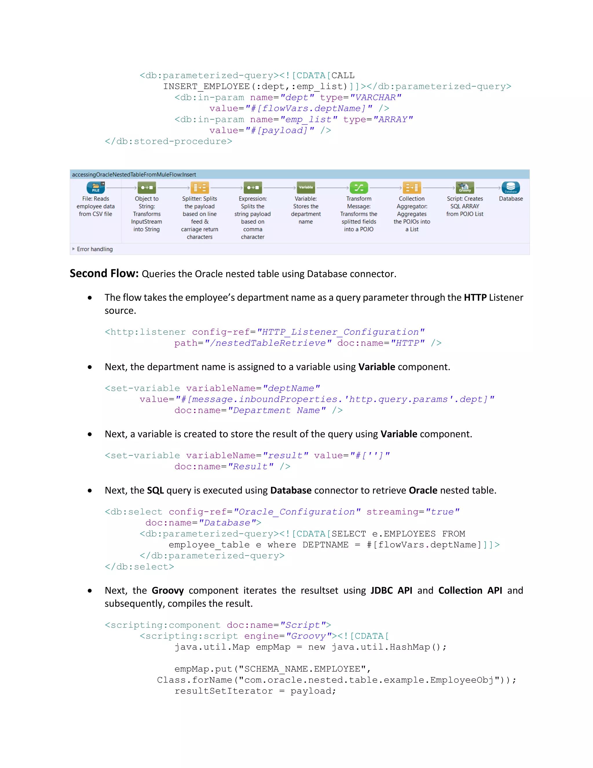 <db:parameterized-query><![CDATA[CALL
INSERT_EMPLOYEE(:dept,:emp_list)]]></db:parameterized-query>
<db:in-param name="dept" type="VARCHAR"
value="#[flowVars.deptName]" />
<db:in-param name="emp_list" type="ARRAY"
value="#[payload]" />
</db:stored-procedure>
Second Flow: Queries the Oracle nested table using Database connector.
 The flow takes the employee’s department name as a query parameter through the HTTP Listener
source.
<http:listener config-ref="HTTP_Listener_Configuration"
path="/nestedTableRetrieve" doc:name="HTTP" />
 Next, the department name is assigned to a variable using Variable component.
<set-variable variableName="deptName"
value="#[message.inboundProperties.'http.query.params'.dept]"
doc:name="Department Name" />
 Next, a variable is created to store the result of the query using Variable component.
<set-variable variableName="result" value="#['']"
doc:name="Result" />
 Next, the SQL query is executed using Database connector to retrieve Oracle nested table.
<db:select config-ref="Oracle_Configuration" streaming="true"
doc:name="Database">
<db:parameterized-query><![CDATA[SELECT e.EMPLOYEES FROM
employee_table e where DEPTNAME = #[flowVars.deptName]]]>
</db:parameterized-query>
</db:select>
 Next, the Groovy component iterates the resultset using JDBC API and Collection API and
subsequently, compiles the result.
<scripting:component doc:name="Script">
<scripting:script engine="Groovy"><![CDATA[
java.util.Map empMap = new java.util.HashMap();
empMap.put("SCHEMA_NAME.EMPLOYEE",
Class.forName("com.oracle.nested.table.example.EmployeeObj"));
resultSetIterator = payload;
 