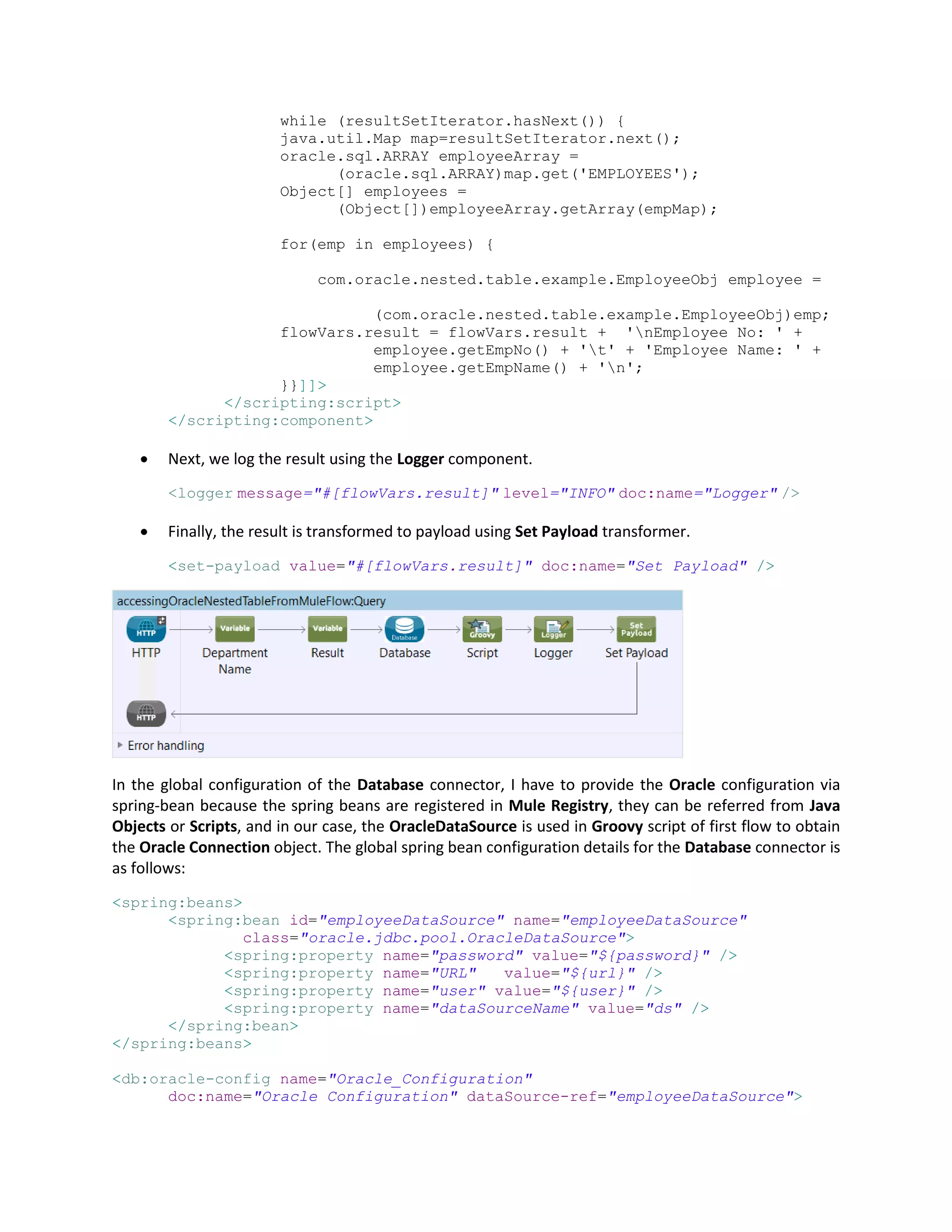 while (resultSetIterator.hasNext()) {
java.util.Map map=resultSetIterator.next();
oracle.sql.ARRAY employeeArray =
(oracle.sql.ARRAY)map.get('EMPLOYEES');
Object[] employees =
(Object[])employeeArray.getArray(empMap);
for(emp in employees) {
com.oracle.nested.table.example.EmployeeObj employee =
(com.oracle.nested.table.example.EmployeeObj)emp;
flowVars.result = flowVars.result + 'nEmployee No: ' +
employee.getEmpNo() + 't' + 'Employee Name: ' +
employee.getEmpName() + 'n';
}}]]>
</scripting:script>
</scripting:component>
 Next, we log the result using the Logger component.
<logger message="#[flowVars.result]" level="INFO" doc:name="Logger" />
 Finally, the result is transformed to payload using Set Payload transformer.
<set-payload value="#[flowVars.result]" doc:name="Set Payload" />
In the global configuration of the Database connector, I have to provide the Oracle configuration via
spring-bean because the spring beans are registered in Mule Registry, they can be referred from Java
Objects or Scripts, and in our case, the OracleDataSource is used in Groovy script of first flow to obtain
the Oracle Connection object. The global spring bean configuration details for the Database connector is
as follows:
<spring:beans>
<spring:bean id="employeeDataSource" name="employeeDataSource"
class="oracle.jdbc.pool.OracleDataSource">
<spring:property name="password" value="${password}" />
<spring:property name="URL" value="${url}" />
<spring:property name="user" value="${user}" />
<spring:property name="dataSourceName" value="ds" />
</spring:bean>
</spring:beans>
<db:oracle-config name="Oracle_Configuration"
doc:name="Oracle Configuration" dataSource-ref="employeeDataSource">
 