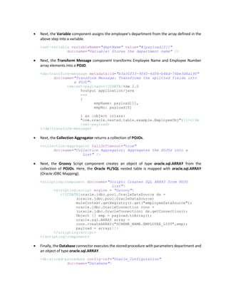  Next, the Variable component assigns the employee’s department from the array defined in the
above step into a variable.
<set-variable variableName="deptName" value="#[payload[2]]"
doc:name="Variable: Stores the department name" />
 Next, the Transform Message component transforms Employee Name and Employee Number
array elements into a POJO.
<dw:transform-message metadata:id="b3a30f33-9f45-4d34-b4bd-76be3d4a19f"
doc:name="Transform Message: Transforms the splitted fields into
a POJO">
<dw:set-payload><![CDATA[%dw 1.0
%output application/java
---
{
empName: payload[1],
empNo: payload[0]
} as :object {class:
"com.oracle.nested.table.example.EmployeeObj"}]]></dw
:set-payload>
</dw:transform-message>
 Next, the Collection Aggregator returns a collection of POJOs.
<collection-aggregator failOnTimeout="true"
doc:name="Collection Aggregator: Aggregates the POJOs into a
List" />
 Next, the Groovy Script component creates an object of type oracle.sql.ARRAY from the
collection of POJOs. Here, the Oracle PL/SQL nested table is mapped with oracle.sql.ARRAY
(Oracle JDBC Mapping).
<scripting:component doc:name="Script: Creates SQL ARRAY from POJO
List">
<scripting:script engine = "Groovy">
<![CDATA[oracle.jdbc.pool.OracleDataSource ds =
(oracle.jdbc.pool.OracleDataSource)
muleContext.getRegistry().get("employeeDataSource");
oracle.jdbc.OracleConnection conn =
(oracle.jdbc.OracleConnection) ds.getConnection();
Object [] emp = payload.toArray();
oracle.sql.ARRAY array =
conn.createARRAY("SCHEMA_NAME.EMPLOYEE_LIST",emp);
payload = array;]]>
</scripting:script>
</scripting:component>
 Finally, the Database connector executes the stored procedure with parameters department and
an object of type oracle.sql.ARRAY.
<db:stored-procedure config-ref="Oracle_Configuration"
doc:name="Database">
 