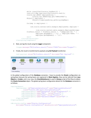while (resultSetIterator.hasNext()) {
java.util.Map map=resultSetIterator.next();
oracle.sql.ARRAY employeeArray =
(oracle.sql.ARRAY)map.get('EMPLOYEES');
Object[] employees =
(Object[])employeeArray.getArray(empMap);
for(emp in employees) {
com.oracle.nested.table.example.EmployeeObj employee =
(com.oracle.nested.table.example.EmployeeObj)emp;
flowVars.result = flowVars.result + 'nEmployee No: ' +
employee.getEmpNo() + 't' + 'Employee Name: ' +
employee.getEmpName() + 'n';
}}]]>
</scripting:script>
</scripting:component>
 Next, we log the result using the Logger component.
<logger message="#[flowVars.result]" level="INFO" doc:name="Logger" />
 Finally, the result is transformed to payload using Set Payload transformer.
<set-payload value="#[flowVars.result]" doc:name="Set Payload" />
In the global configuration of the Database connector, I have to provide the Oracle configuration via
spring-bean because the spring beans are registered in Mule Registry, they can be referred from Java
Objects or Scripts, and in our case, the OracleDataSource is used in Groovy script of first flow to obtain
the Oracle Connection object. The global spring bean configuration details for the Database connector is
as follows:
<spring:beans>
<spring:bean id="employeeDataSource" name="employeeDataSource"
class="oracle.jdbc.pool.OracleDataSource">
<spring:property name="password" value="${password}" />
<spring:property name="URL" value="${url}" />
<spring:property name="user" value="${user}" />
<spring:property name="dataSourceName" value="ds" />
</spring:bean>
</spring:beans>
<db:oracle-config name="Oracle_Configuration"
doc:name="Oracle Configuration" dataSource-ref="employeeDataSource">
 