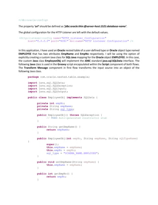 </db:oracle-config>
The property ‘url’ should be defined as ‘jdbc:oracle:thin:@server-host:1521:database-name’.
The global configuration for the HTTP Listener are left with the default values.
<http:listener-config name="HTTP_Listener_Configuration"
host="0.0.0.0" port="8081" doc:name="HTTP Listener Configuration" />
In this application, I have used an Oracle nested table of a user-defined type or Oracle object type named
EMPLOYEE that has two attributes EmpName and EmpNo respectively. I will be using the option of
explicitly creating a custom Java class for SQL-Java mapping for the Oracle object EMPLOYEE. In this case,
the custom Java class EmployeeObj will implement the JDBC standard java.sql.SQLData interface. The
following Java class is used in the Groovy script encapsulated within the Script component of both flows.
The Transform Message component in first flow transforms the input source into an object of the
following Java class.
package com.oracle.nested.table.example;
import java.sql.SQLData;
import java.sql.SQLException;
import java.sql.SQLInput;
import java.sql.SQLOutput;
public class EmployeeObj implements SQLData {
private int empNo;
private String empName;
private String sql_type;
public EmployeeObj() throws SQLException {
// TODO Auto-generated constructor stub
}
public String getEmpName() {
return empName;
}
public EmployeeObj(int empNo, String empName, String sQLTypeName)
{
super();
this.empName = empName;
this.empNo = empNo;
sql_type = "SCHEMA_NAME.EMPLOYEE";
}
public void setEmpName(String empName) {
this.empName = empName;
}
public int getEmpNo() {
return empNo;
}
 