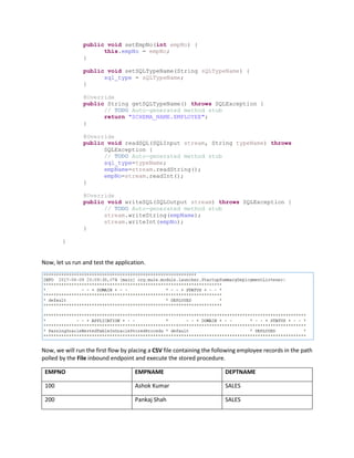 public void setEmpNo(int empNo) {
this.empNo = empNo;
}
public void setSQLTypeName(String sQLTypeName) {
sql_type = sQLTypeName;
}
@Override
public String getSQLTypeName() throws SQLException {
// TODO Auto-generated method stub
return "SCHEMA_NAME.EMPLOYEE";
}
@Override
public void readSQL(SQLInput stream, String typeName) throws
SQLException {
// TODO Auto-generated method stub
sql_type=typeName;
empName=stream.readString();
empNo=stream.readInt();
}
@Override
public void writeSQL(SQLOutput stream) throws SQLException {
// TODO Auto-generated method stub
stream.writeString(empName);
stream.writeInt(empNo);
}
}
Now, let us run and test the application.
Now, we will run the first flow by placing a CSV file containing the following employee records in the path
polled by the File inbound endpoint and execute the stored procedure.
EMPNO EMPNAME DEPTNAME
100 Ashok Kumar SALES
200 Pankaj Shah SALES
 