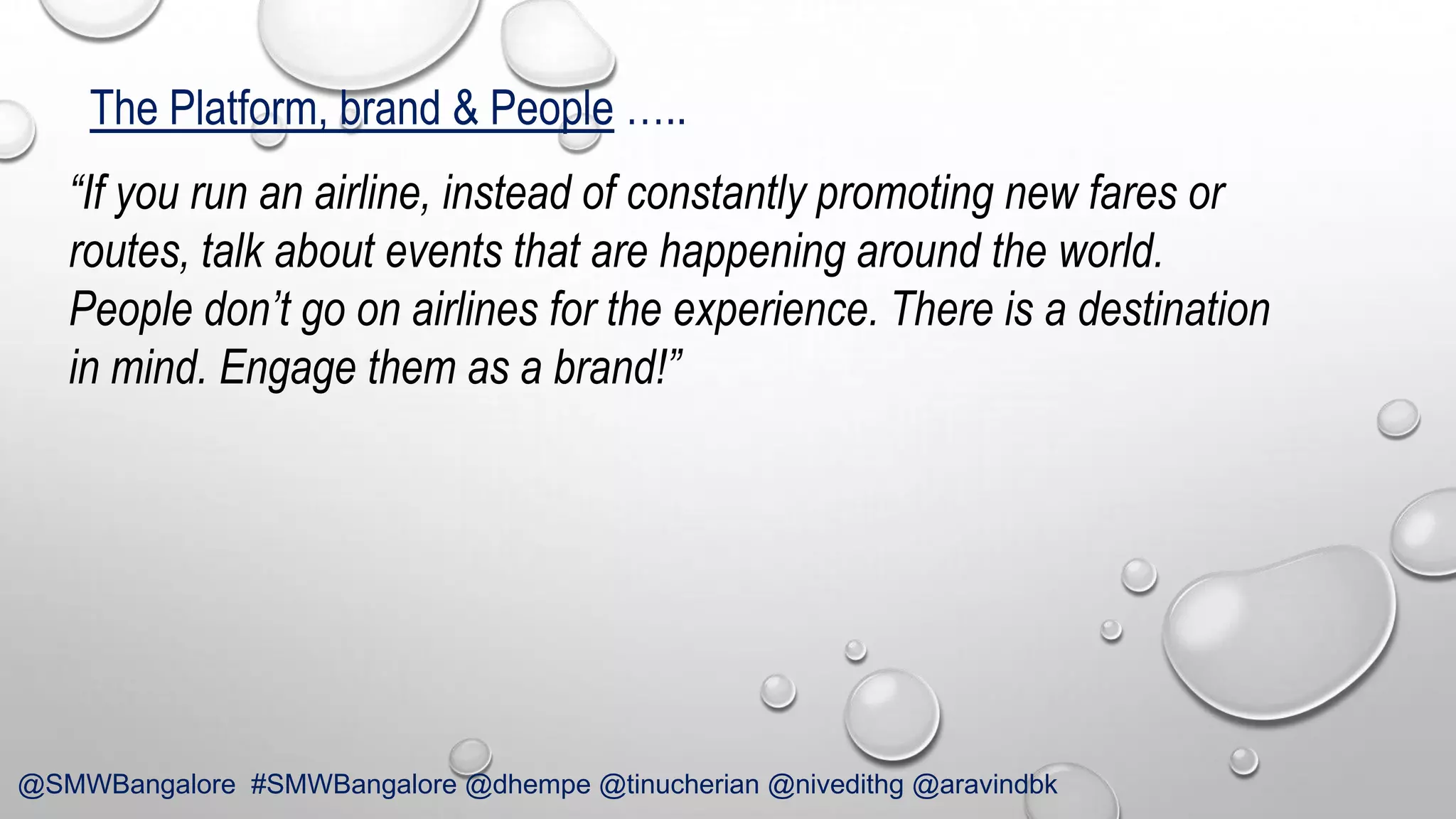 The Platform, brand & People …..
“If you run an airline, instead of constantly promoting new fares or
routes, talk about events that are happening around the world.
People don’t go on airlines for the experience. There is a destination
in mind. Engage them as a brand!”

@SMWBangalore #SMWBangalore @dhempe @tinucherian @nivedithg @aravindbk

 