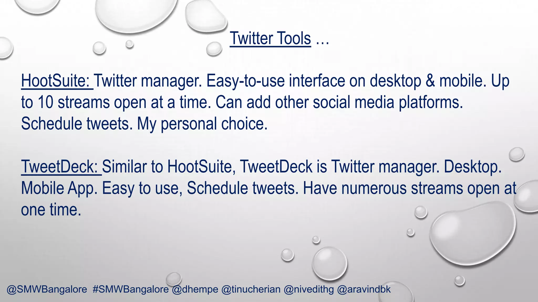 Twitter Tools …

HootSuite: Twitter manager. Easy-to-use interface on desktop & mobile. Up
to 10 streams open at a time. Can add other social media platforms.
Schedule tweets. My personal choice.
TweetDeck: Similar to HootSuite, TweetDeck is Twitter manager. Desktop.
Mobile App. Easy to use, Schedule tweets. Have numerous streams open at
one time.

@SMWBangalore #SMWBangalore @dhempe @tinucherian @nivedithg @aravindbk

 